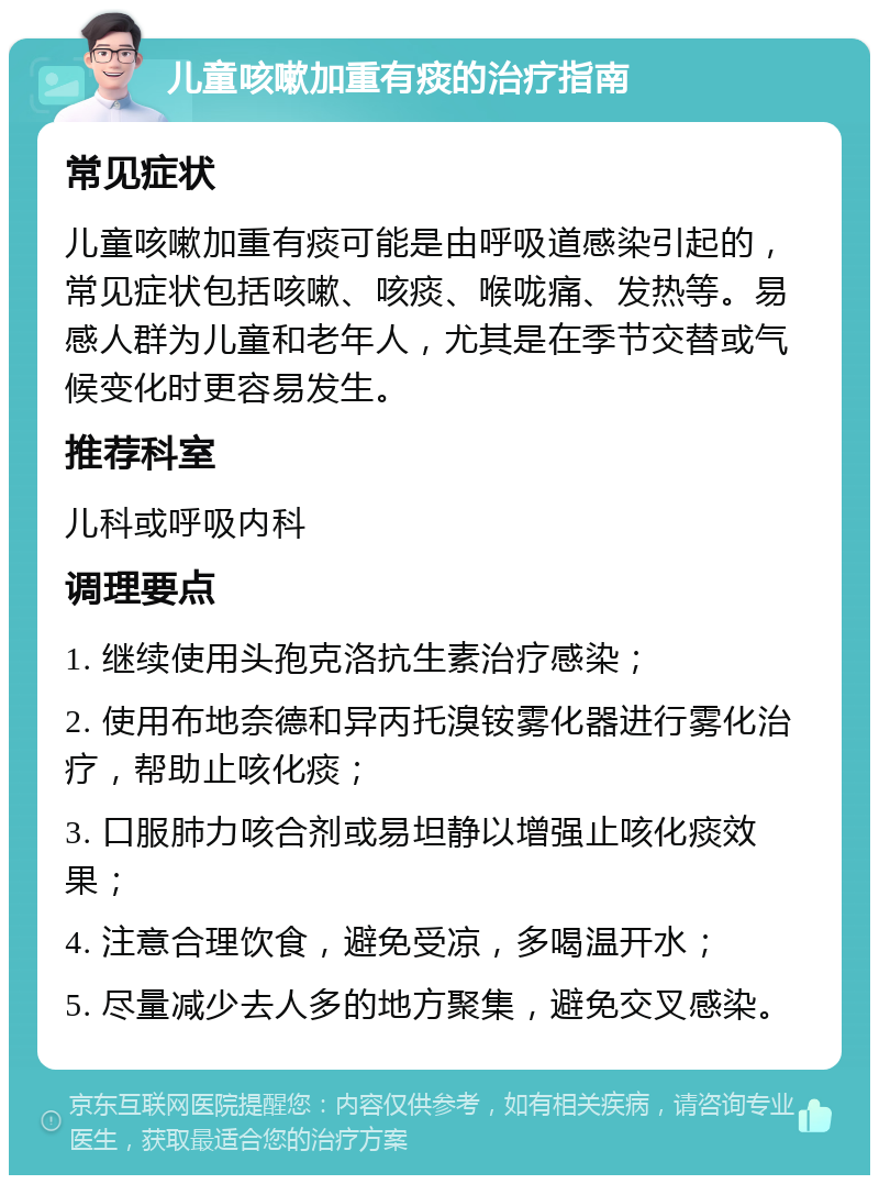 儿童咳嗽加重有痰的治疗指南 常见症状 儿童咳嗽加重有痰可能是由呼吸道感染引起的，常见症状包括咳嗽、咳痰、喉咙痛、发热等。易感人群为儿童和老年人，尤其是在季节交替或气候变化时更容易发生。 推荐科室 儿科或呼吸内科 调理要点 1. 继续使用头孢克洛抗生素治疗感染； 2. 使用布地奈德和异丙托溴铵雾化器进行雾化治疗，帮助止咳化痰； 3. 口服肺力咳合剂或易坦静以增强止咳化痰效果； 4. 注意合理饮食，避免受凉，多喝温开水； 5. 尽量减少去人多的地方聚集，避免交叉感染。