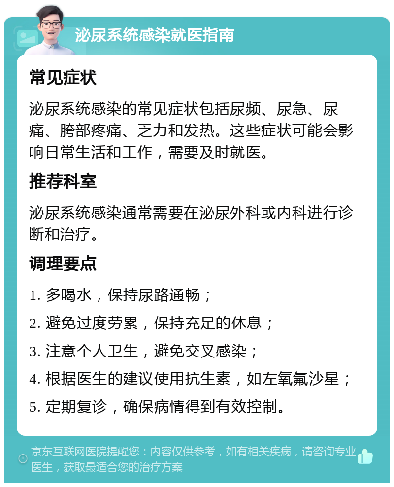 泌尿系统感染就医指南 常见症状 泌尿系统感染的常见症状包括尿频、尿急、尿痛、胯部疼痛、乏力和发热。这些症状可能会影响日常生活和工作，需要及时就医。 推荐科室 泌尿系统感染通常需要在泌尿外科或内科进行诊断和治疗。 调理要点 1. 多喝水，保持尿路通畅； 2. 避免过度劳累，保持充足的休息； 3. 注意个人卫生，避免交叉感染； 4. 根据医生的建议使用抗生素，如左氧氟沙星； 5. 定期复诊，确保病情得到有效控制。