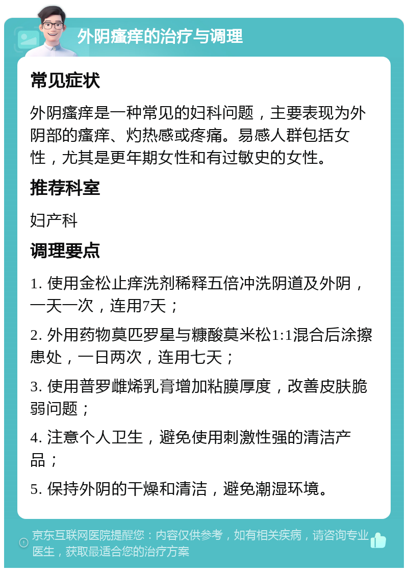 外阴瘙痒的治疗与调理 常见症状 外阴瘙痒是一种常见的妇科问题，主要表现为外阴部的瘙痒、灼热感或疼痛。易感人群包括女性，尤其是更年期女性和有过敏史的女性。 推荐科室 妇产科 调理要点 1. 使用金松止痒洗剂稀释五倍冲洗阴道及外阴，一天一次，连用7天； 2. 外用药物莫匹罗星与糠酸莫米松1:1混合后涂擦患处，一日两次，连用七天； 3. 使用普罗雌烯乳膏增加粘膜厚度，改善皮肤脆弱问题； 4. 注意个人卫生，避免使用刺激性强的清洁产品； 5. 保持外阴的干燥和清洁，避免潮湿环境。