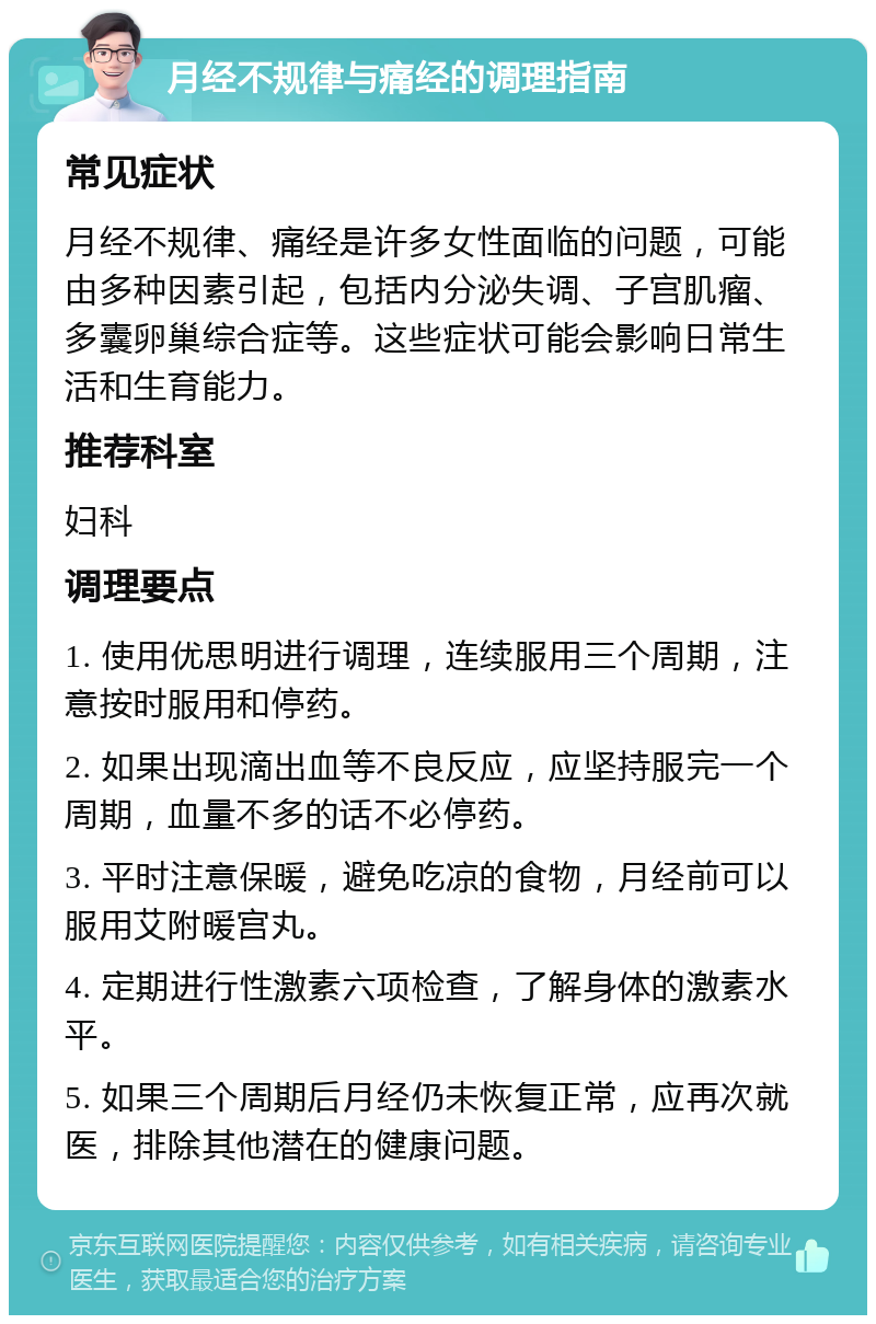 月经不规律与痛经的调理指南 常见症状 月经不规律、痛经是许多女性面临的问题，可能由多种因素引起，包括内分泌失调、子宫肌瘤、多囊卵巢综合症等。这些症状可能会影响日常生活和生育能力。 推荐科室 妇科 调理要点 1. 使用优思明进行调理，连续服用三个周期，注意按时服用和停药。 2. 如果出现滴出血等不良反应，应坚持服完一个周期，血量不多的话不必停药。 3. 平时注意保暖，避免吃凉的食物，月经前可以服用艾附暖宫丸。 4. 定期进行性激素六项检查，了解身体的激素水平。 5. 如果三个周期后月经仍未恢复正常，应再次就医，排除其他潜在的健康问题。