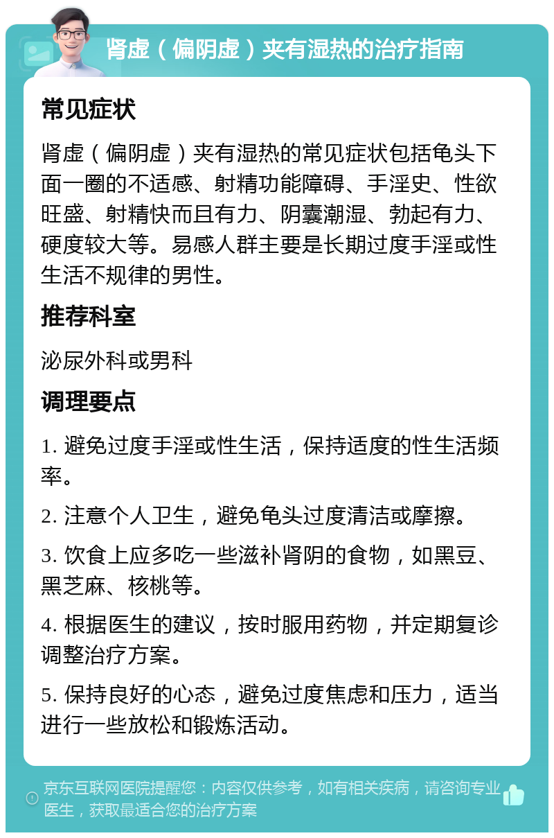 肾虚（偏阴虚）夹有湿热的治疗指南 常见症状 肾虚（偏阴虚）夹有湿热的常见症状包括龟头下面一圈的不适感、射精功能障碍、手淫史、性欲旺盛、射精快而且有力、阴囊潮湿、勃起有力、硬度较大等。易感人群主要是长期过度手淫或性生活不规律的男性。 推荐科室 泌尿外科或男科 调理要点 1. 避免过度手淫或性生活，保持适度的性生活频率。 2. 注意个人卫生，避免龟头过度清洁或摩擦。 3. 饮食上应多吃一些滋补肾阴的食物，如黑豆、黑芝麻、核桃等。 4. 根据医生的建议，按时服用药物，并定期复诊调整治疗方案。 5. 保持良好的心态，避免过度焦虑和压力，适当进行一些放松和锻炼活动。