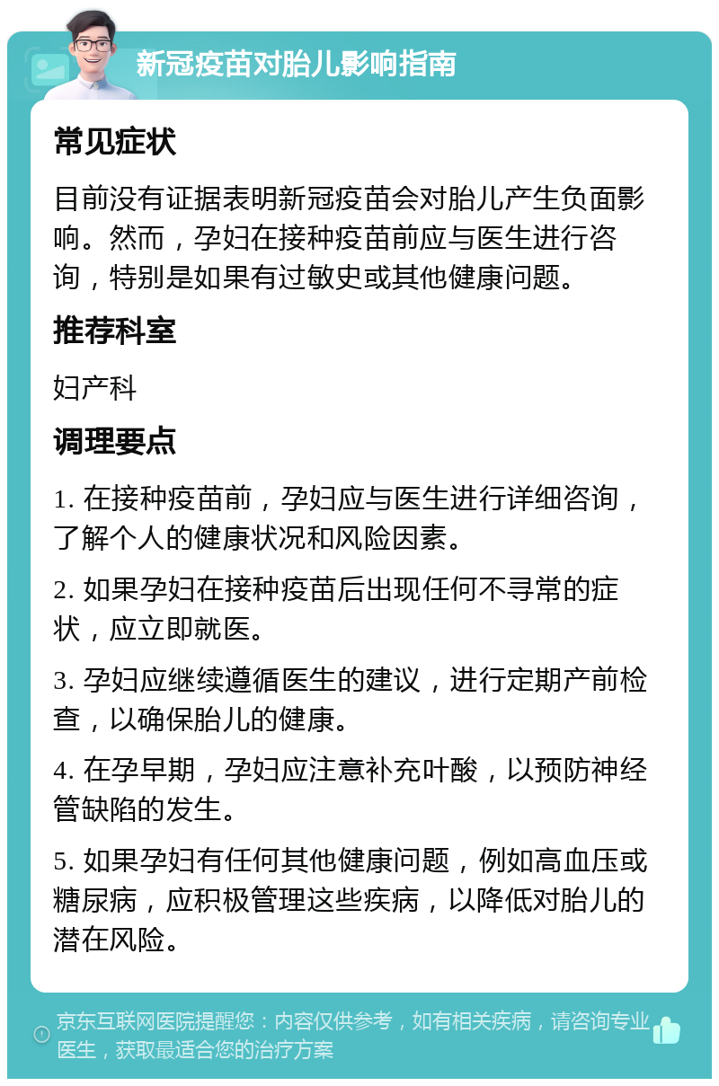 新冠疫苗对胎儿影响指南 常见症状 目前没有证据表明新冠疫苗会对胎儿产生负面影响。然而，孕妇在接种疫苗前应与医生进行咨询，特别是如果有过敏史或其他健康问题。 推荐科室 妇产科 调理要点 1. 在接种疫苗前，孕妇应与医生进行详细咨询，了解个人的健康状况和风险因素。 2. 如果孕妇在接种疫苗后出现任何不寻常的症状，应立即就医。 3. 孕妇应继续遵循医生的建议，进行定期产前检查，以确保胎儿的健康。 4. 在孕早期，孕妇应注意补充叶酸，以预防神经管缺陷的发生。 5. 如果孕妇有任何其他健康问题，例如高血压或糖尿病，应积极管理这些疾病，以降低对胎儿的潜在风险。