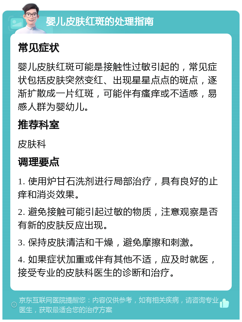 婴儿皮肤红斑的处理指南 常见症状 婴儿皮肤红斑可能是接触性过敏引起的，常见症状包括皮肤突然变红、出现星星点点的斑点，逐渐扩散成一片红斑，可能伴有瘙痒或不适感，易感人群为婴幼儿。 推荐科室 皮肤科 调理要点 1. 使用炉甘石洗剂进行局部治疗，具有良好的止痒和消炎效果。 2. 避免接触可能引起过敏的物质，注意观察是否有新的皮肤反应出现。 3. 保持皮肤清洁和干燥，避免摩擦和刺激。 4. 如果症状加重或伴有其他不适，应及时就医，接受专业的皮肤科医生的诊断和治疗。