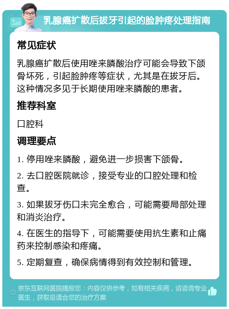 乳腺癌扩散后拔牙引起的脸肿疼处理指南 常见症状 乳腺癌扩散后使用唑来膦酸治疗可能会导致下颌骨坏死，引起脸肿疼等症状，尤其是在拔牙后。这种情况多见于长期使用唑来膦酸的患者。 推荐科室 口腔科 调理要点 1. 停用唑来膦酸，避免进一步损害下颌骨。 2. 去口腔医院就诊，接受专业的口腔处理和检查。 3. 如果拔牙伤口未完全愈合，可能需要局部处理和消炎治疗。 4. 在医生的指导下，可能需要使用抗生素和止痛药来控制感染和疼痛。 5. 定期复查，确保病情得到有效控制和管理。