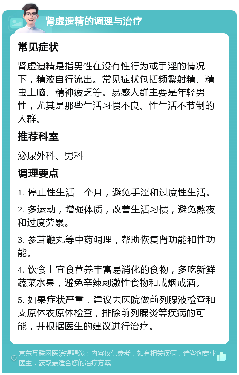 肾虚遗精的调理与治疗 常见症状 肾虚遗精是指男性在没有性行为或手淫的情况下，精液自行流出。常见症状包括频繁射精、精虫上脑、精神疲乏等。易感人群主要是年轻男性，尤其是那些生活习惯不良、性生活不节制的人群。 推荐科室 泌尿外科、男科 调理要点 1. 停止性生活一个月，避免手淫和过度性生活。 2. 多运动，增强体质，改善生活习惯，避免熬夜和过度劳累。 3. 参茸鞭丸等中药调理，帮助恢复肾功能和性功能。 4. 饮食上宜食营养丰富易消化的食物，多吃新鲜蔬菜水果，避免辛辣刺激性食物和戒烟戒酒。 5. 如果症状严重，建议去医院做前列腺液检查和支原体衣原体检查，排除前列腺炎等疾病的可能，并根据医生的建议进行治疗。