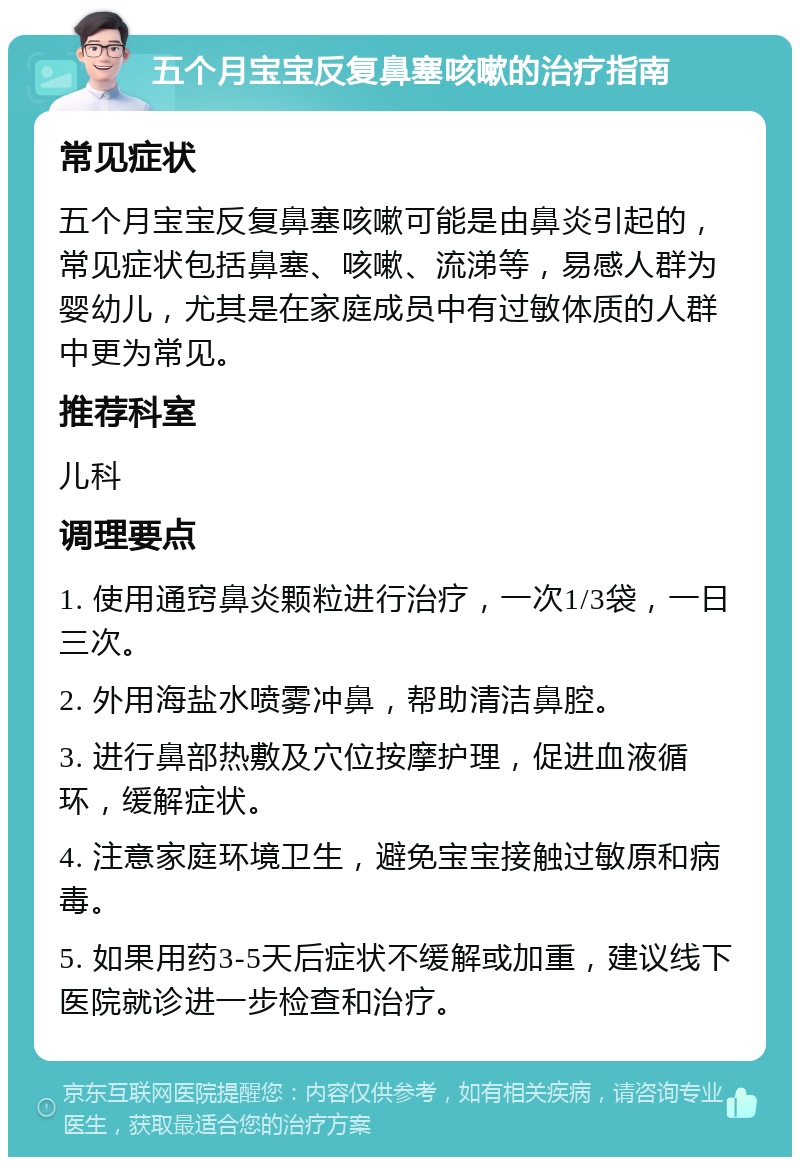 五个月宝宝反复鼻塞咳嗽的治疗指南 常见症状 五个月宝宝反复鼻塞咳嗽可能是由鼻炎引起的，常见症状包括鼻塞、咳嗽、流涕等，易感人群为婴幼儿，尤其是在家庭成员中有过敏体质的人群中更为常见。 推荐科室 儿科 调理要点 1. 使用通窍鼻炎颗粒进行治疗，一次1/3袋，一日三次。 2. 外用海盐水喷雾冲鼻，帮助清洁鼻腔。 3. 进行鼻部热敷及穴位按摩护理，促进血液循环，缓解症状。 4. 注意家庭环境卫生，避免宝宝接触过敏原和病毒。 5. 如果用药3-5天后症状不缓解或加重，建议线下医院就诊进一步检查和治疗。