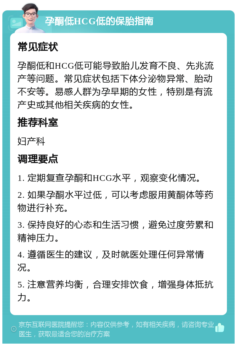 孕酮低HCG低的保胎指南 常见症状 孕酮低和HCG低可能导致胎儿发育不良、先兆流产等问题。常见症状包括下体分泌物异常、胎动不安等。易感人群为孕早期的女性，特别是有流产史或其他相关疾病的女性。 推荐科室 妇产科 调理要点 1. 定期复查孕酮和HCG水平，观察变化情况。 2. 如果孕酮水平过低，可以考虑服用黄酮体等药物进行补充。 3. 保持良好的心态和生活习惯，避免过度劳累和精神压力。 4. 遵循医生的建议，及时就医处理任何异常情况。 5. 注意营养均衡，合理安排饮食，增强身体抵抗力。