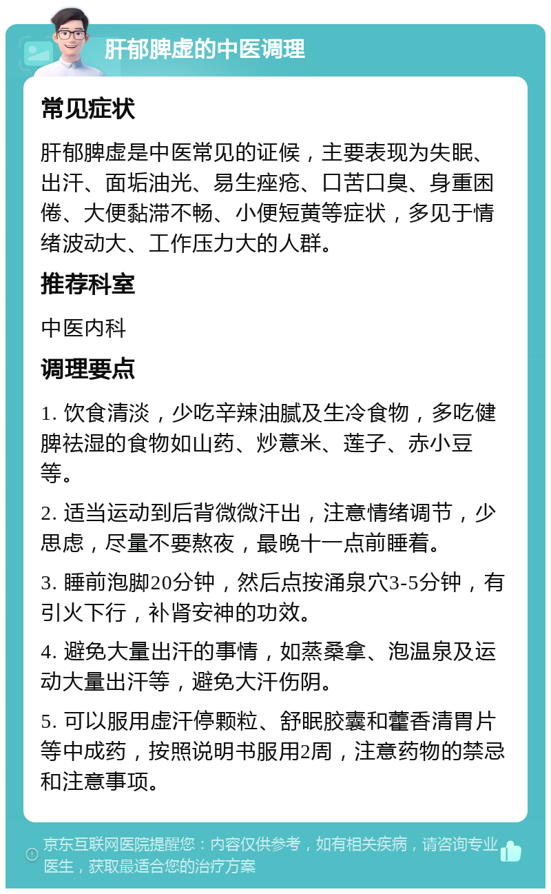 肝郁脾虚的中医调理 常见症状 肝郁脾虚是中医常见的证候，主要表现为失眠、出汗、面垢油光、易生痤疮、口苦口臭、身重困倦、大便黏滞不畅、小便短黄等症状，多见于情绪波动大、工作压力大的人群。 推荐科室 中医内科 调理要点 1. 饮食清淡，少吃辛辣油腻及生冷食物，多吃健脾祛湿的食物如山药、炒薏米、莲子、赤小豆等。 2. 适当运动到后背微微汗出，注意情绪调节，少思虑，尽量不要熬夜，最晚十一点前睡着。 3. 睡前泡脚20分钟，然后点按涌泉穴3-5分钟，有引火下行，补肾安神的功效。 4. 避免大量出汗的事情，如蒸桑拿、泡温泉及运动大量出汗等，避免大汗伤阴。 5. 可以服用虚汗停颗粒、舒眠胶囊和藿香清胃片等中成药，按照说明书服用2周，注意药物的禁忌和注意事项。