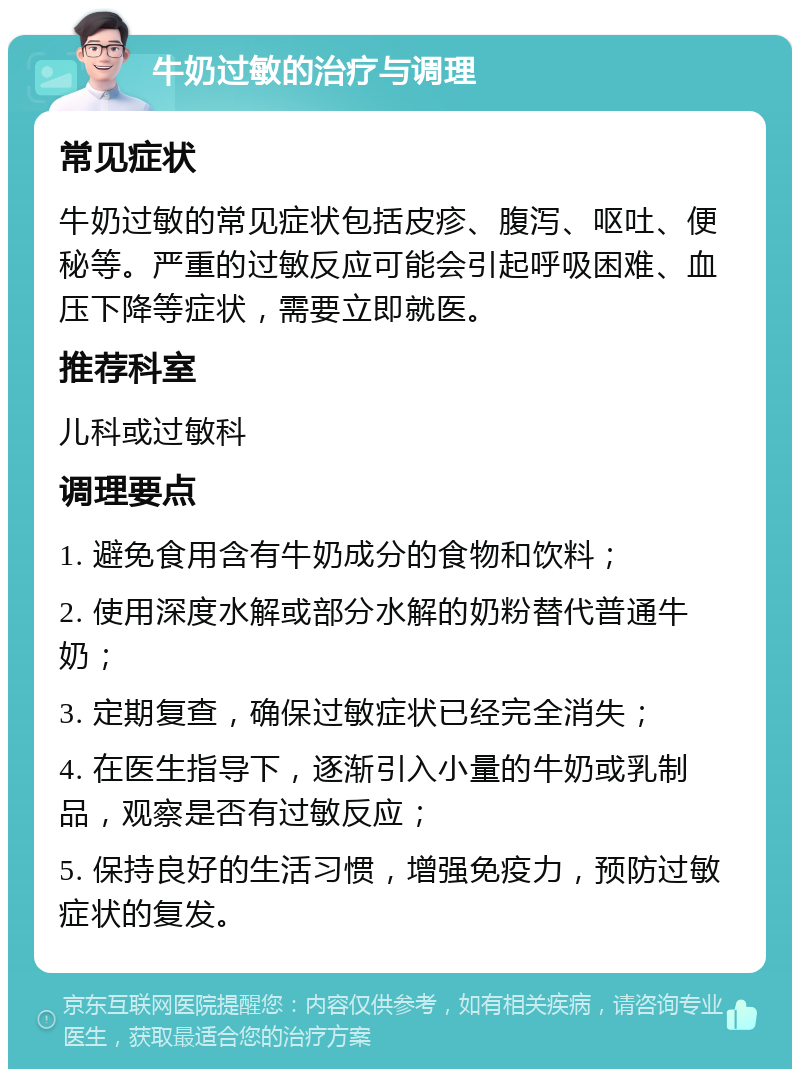 牛奶过敏的治疗与调理 常见症状 牛奶过敏的常见症状包括皮疹、腹泻、呕吐、便秘等。严重的过敏反应可能会引起呼吸困难、血压下降等症状，需要立即就医。 推荐科室 儿科或过敏科 调理要点 1. 避免食用含有牛奶成分的食物和饮料； 2. 使用深度水解或部分水解的奶粉替代普通牛奶； 3. 定期复查，确保过敏症状已经完全消失； 4. 在医生指导下，逐渐引入小量的牛奶或乳制品，观察是否有过敏反应； 5. 保持良好的生活习惯，增强免疫力，预防过敏症状的复发。