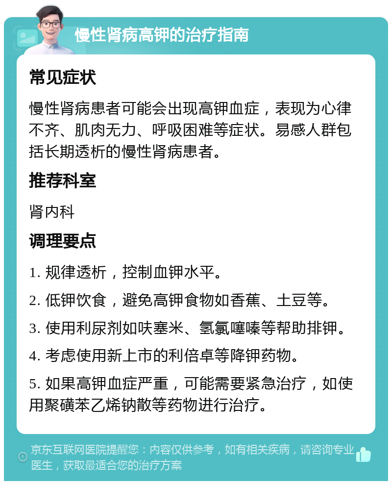 慢性肾病高钾的治疗指南 常见症状 慢性肾病患者可能会出现高钾血症，表现为心律不齐、肌肉无力、呼吸困难等症状。易感人群包括长期透析的慢性肾病患者。 推荐科室 肾内科 调理要点 1. 规律透析，控制血钾水平。 2. 低钾饮食，避免高钾食物如香蕉、土豆等。 3. 使用利尿剂如呋塞米、氢氯噻嗪等帮助排钾。 4. 考虑使用新上市的利倍卓等降钾药物。 5. 如果高钾血症严重，可能需要紧急治疗，如使用聚磺苯乙烯钠散等药物进行治疗。