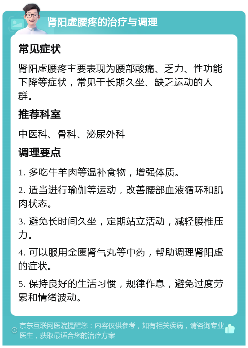 肾阳虚腰疼的治疗与调理 常见症状 肾阳虚腰疼主要表现为腰部酸痛、乏力、性功能下降等症状，常见于长期久坐、缺乏运动的人群。 推荐科室 中医科、骨科、泌尿外科 调理要点 1. 多吃牛羊肉等温补食物，增强体质。 2. 适当进行瑜伽等运动，改善腰部血液循环和肌肉状态。 3. 避免长时间久坐，定期站立活动，减轻腰椎压力。 4. 可以服用金匮肾气丸等中药，帮助调理肾阳虚的症状。 5. 保持良好的生活习惯，规律作息，避免过度劳累和情绪波动。