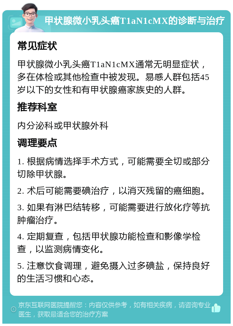 甲状腺微小乳头癌T1aN1cMX的诊断与治疗 常见症状 甲状腺微小乳头癌T1aN1cMX通常无明显症状，多在体检或其他检查中被发现。易感人群包括45岁以下的女性和有甲状腺癌家族史的人群。 推荐科室 内分泌科或甲状腺外科 调理要点 1. 根据病情选择手术方式，可能需要全切或部分切除甲状腺。 2. 术后可能需要碘治疗，以消灭残留的癌细胞。 3. 如果有淋巴结转移，可能需要进行放化疗等抗肿瘤治疗。 4. 定期复查，包括甲状腺功能检查和影像学检查，以监测病情变化。 5. 注意饮食调理，避免摄入过多碘盐，保持良好的生活习惯和心态。