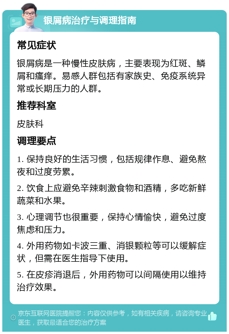 银屑病治疗与调理指南 常见症状 银屑病是一种慢性皮肤病，主要表现为红斑、鳞屑和瘙痒。易感人群包括有家族史、免疫系统异常或长期压力的人群。 推荐科室 皮肤科 调理要点 1. 保持良好的生活习惯，包括规律作息、避免熬夜和过度劳累。 2. 饮食上应避免辛辣刺激食物和酒精，多吃新鲜蔬菜和水果。 3. 心理调节也很重要，保持心情愉快，避免过度焦虑和压力。 4. 外用药物如卡波三重、消银颗粒等可以缓解症状，但需在医生指导下使用。 5. 在皮疹消退后，外用药物可以间隔使用以维持治疗效果。