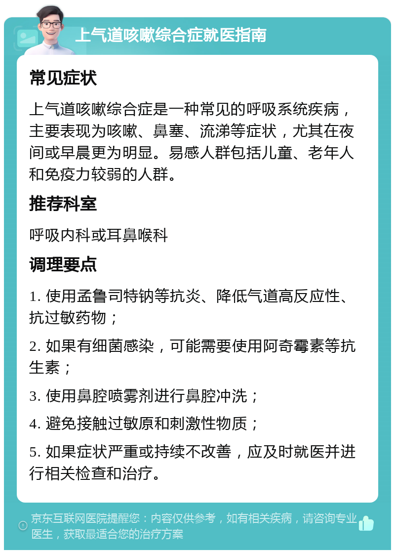 上气道咳嗽综合症就医指南 常见症状 上气道咳嗽综合症是一种常见的呼吸系统疾病，主要表现为咳嗽、鼻塞、流涕等症状，尤其在夜间或早晨更为明显。易感人群包括儿童、老年人和免疫力较弱的人群。 推荐科室 呼吸内科或耳鼻喉科 调理要点 1. 使用孟鲁司特钠等抗炎、降低气道高反应性、抗过敏药物； 2. 如果有细菌感染，可能需要使用阿奇霉素等抗生素； 3. 使用鼻腔喷雾剂进行鼻腔冲洗； 4. 避免接触过敏原和刺激性物质； 5. 如果症状严重或持续不改善，应及时就医并进行相关检查和治疗。