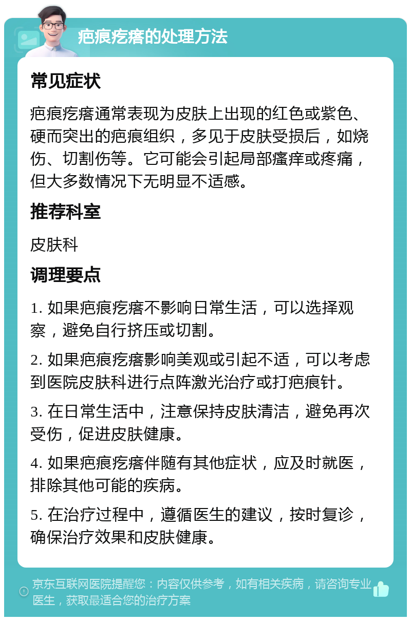 疤痕疙瘩的处理方法 常见症状 疤痕疙瘩通常表现为皮肤上出现的红色或紫色、硬而突出的疤痕组织，多见于皮肤受损后，如烧伤、切割伤等。它可能会引起局部瘙痒或疼痛，但大多数情况下无明显不适感。 推荐科室 皮肤科 调理要点 1. 如果疤痕疙瘩不影响日常生活，可以选择观察，避免自行挤压或切割。 2. 如果疤痕疙瘩影响美观或引起不适，可以考虑到医院皮肤科进行点阵激光治疗或打疤痕针。 3. 在日常生活中，注意保持皮肤清洁，避免再次受伤，促进皮肤健康。 4. 如果疤痕疙瘩伴随有其他症状，应及时就医，排除其他可能的疾病。 5. 在治疗过程中，遵循医生的建议，按时复诊，确保治疗效果和皮肤健康。