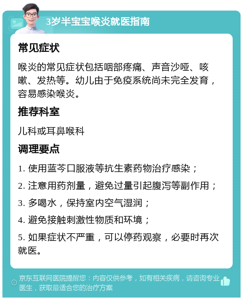 3岁半宝宝喉炎就医指南 常见症状 喉炎的常见症状包括咽部疼痛、声音沙哑、咳嗽、发热等。幼儿由于免疫系统尚未完全发育，容易感染喉炎。 推荐科室 儿科或耳鼻喉科 调理要点 1. 使用蓝芩口服液等抗生素药物治疗感染； 2. 注意用药剂量，避免过量引起腹泻等副作用； 3. 多喝水，保持室内空气湿润； 4. 避免接触刺激性物质和环境； 5. 如果症状不严重，可以停药观察，必要时再次就医。