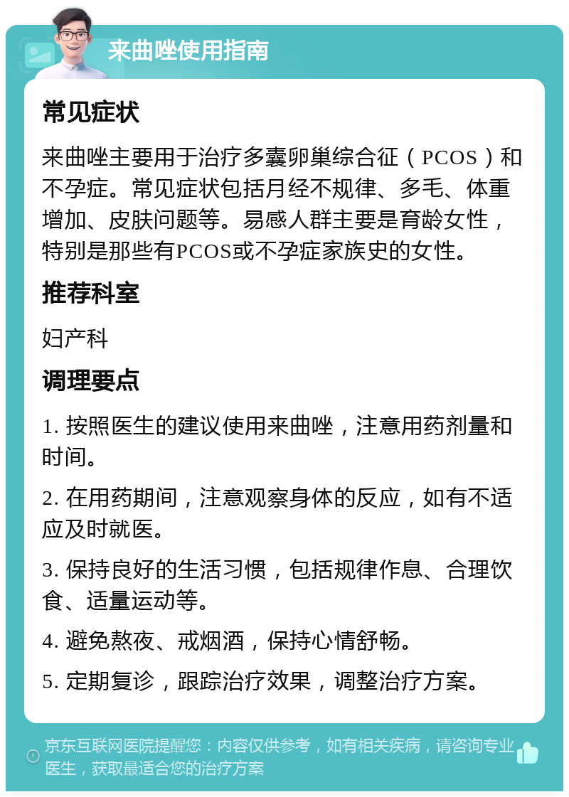 来曲唑使用指南 常见症状 来曲唑主要用于治疗多囊卵巢综合征（PCOS）和不孕症。常见症状包括月经不规律、多毛、体重增加、皮肤问题等。易感人群主要是育龄女性，特别是那些有PCOS或不孕症家族史的女性。 推荐科室 妇产科 调理要点 1. 按照医生的建议使用来曲唑，注意用药剂量和时间。 2. 在用药期间，注意观察身体的反应，如有不适应及时就医。 3. 保持良好的生活习惯，包括规律作息、合理饮食、适量运动等。 4. 避免熬夜、戒烟酒，保持心情舒畅。 5. 定期复诊，跟踪治疗效果，调整治疗方案。