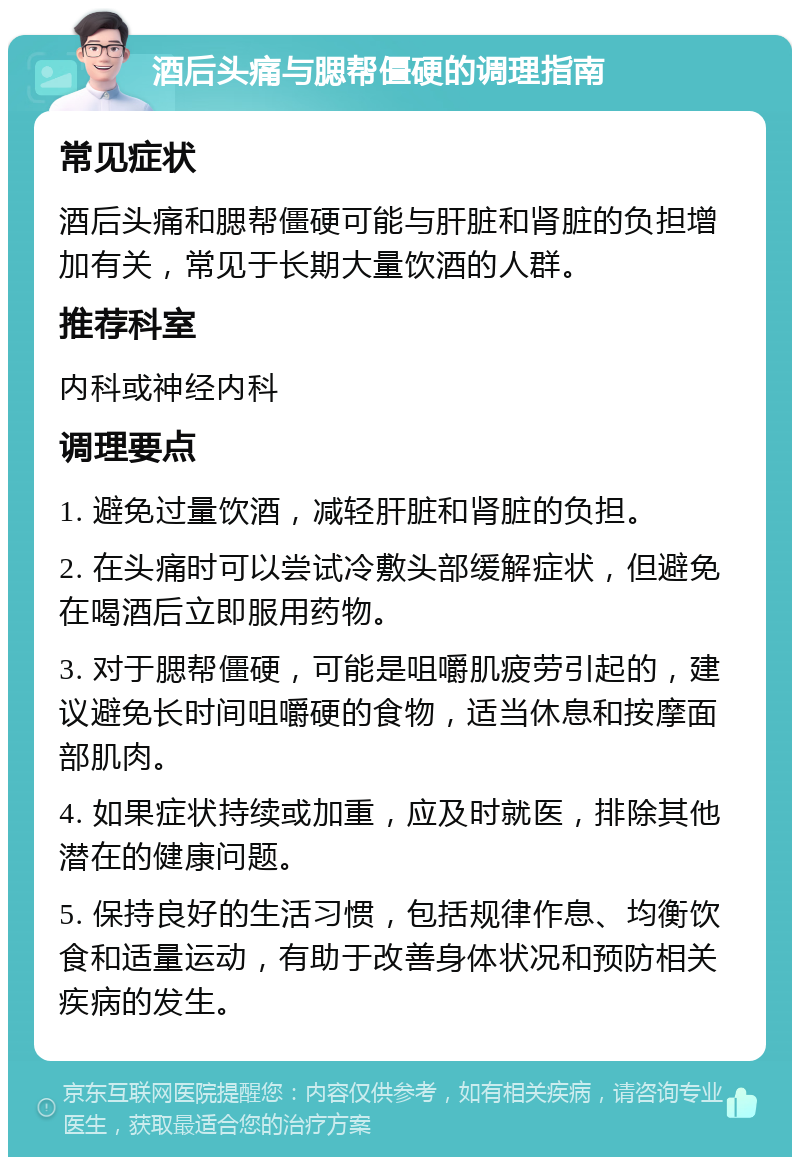 酒后头痛与腮帮僵硬的调理指南 常见症状 酒后头痛和腮帮僵硬可能与肝脏和肾脏的负担增加有关，常见于长期大量饮酒的人群。 推荐科室 内科或神经内科 调理要点 1. 避免过量饮酒，减轻肝脏和肾脏的负担。 2. 在头痛时可以尝试冷敷头部缓解症状，但避免在喝酒后立即服用药物。 3. 对于腮帮僵硬，可能是咀嚼肌疲劳引起的，建议避免长时间咀嚼硬的食物，适当休息和按摩面部肌肉。 4. 如果症状持续或加重，应及时就医，排除其他潜在的健康问题。 5. 保持良好的生活习惯，包括规律作息、均衡饮食和适量运动，有助于改善身体状况和预防相关疾病的发生。