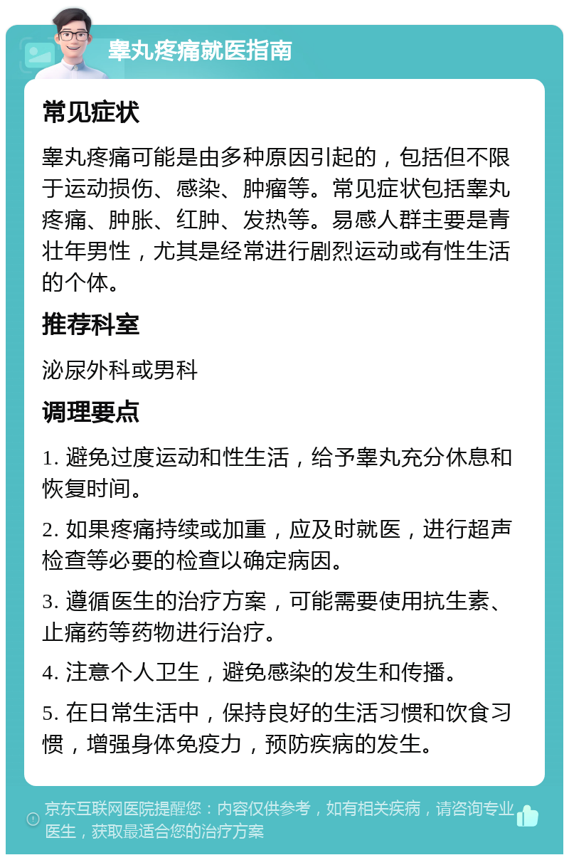 睾丸疼痛就医指南 常见症状 睾丸疼痛可能是由多种原因引起的，包括但不限于运动损伤、感染、肿瘤等。常见症状包括睾丸疼痛、肿胀、红肿、发热等。易感人群主要是青壮年男性，尤其是经常进行剧烈运动或有性生活的个体。 推荐科室 泌尿外科或男科 调理要点 1. 避免过度运动和性生活，给予睾丸充分休息和恢复时间。 2. 如果疼痛持续或加重，应及时就医，进行超声检查等必要的检查以确定病因。 3. 遵循医生的治疗方案，可能需要使用抗生素、止痛药等药物进行治疗。 4. 注意个人卫生，避免感染的发生和传播。 5. 在日常生活中，保持良好的生活习惯和饮食习惯，增强身体免疫力，预防疾病的发生。