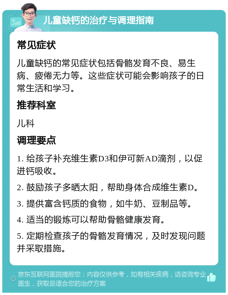 儿童缺钙的治疗与调理指南 常见症状 儿童缺钙的常见症状包括骨骼发育不良、易生病、疲倦无力等。这些症状可能会影响孩子的日常生活和学习。 推荐科室 儿科 调理要点 1. 给孩子补充维生素D3和伊可新AD滴剂，以促进钙吸收。 2. 鼓励孩子多晒太阳，帮助身体合成维生素D。 3. 提供富含钙质的食物，如牛奶、豆制品等。 4. 适当的锻炼可以帮助骨骼健康发育。 5. 定期检查孩子的骨骼发育情况，及时发现问题并采取措施。