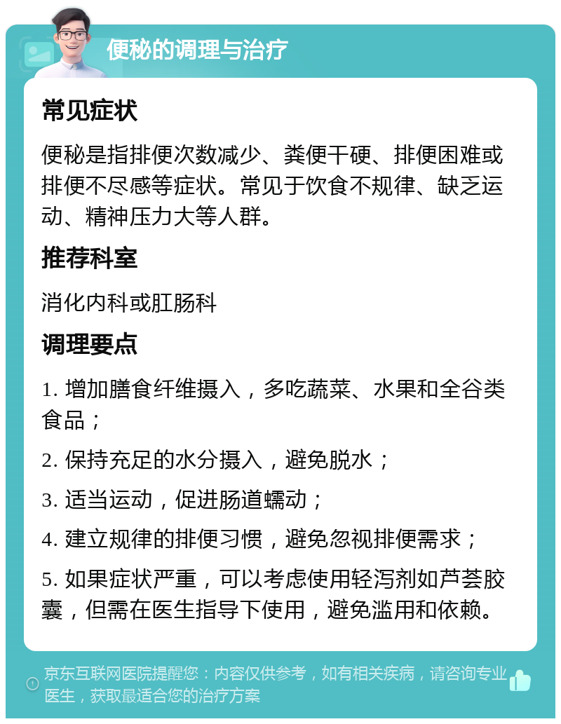 便秘的调理与治疗 常见症状 便秘是指排便次数减少、粪便干硬、排便困难或排便不尽感等症状。常见于饮食不规律、缺乏运动、精神压力大等人群。 推荐科室 消化内科或肛肠科 调理要点 1. 增加膳食纤维摄入，多吃蔬菜、水果和全谷类食品； 2. 保持充足的水分摄入，避免脱水； 3. 适当运动，促进肠道蠕动； 4. 建立规律的排便习惯，避免忽视排便需求； 5. 如果症状严重，可以考虑使用轻泻剂如芦荟胶囊，但需在医生指导下使用，避免滥用和依赖。