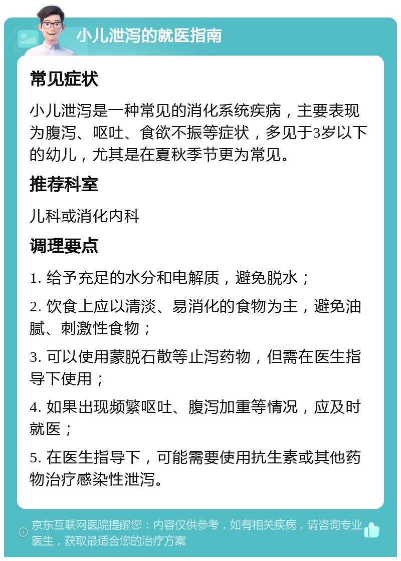 小儿泄泻的就医指南 常见症状 小儿泄泻是一种常见的消化系统疾病，主要表现为腹泻、呕吐、食欲不振等症状，多见于3岁以下的幼儿，尤其是在夏秋季节更为常见。 推荐科室 儿科或消化内科 调理要点 1. 给予充足的水分和电解质，避免脱水； 2. 饮食上应以清淡、易消化的食物为主，避免油腻、刺激性食物； 3. 可以使用蒙脱石散等止泻药物，但需在医生指导下使用； 4. 如果出现频繁呕吐、腹泻加重等情况，应及时就医； 5. 在医生指导下，可能需要使用抗生素或其他药物治疗感染性泄泻。