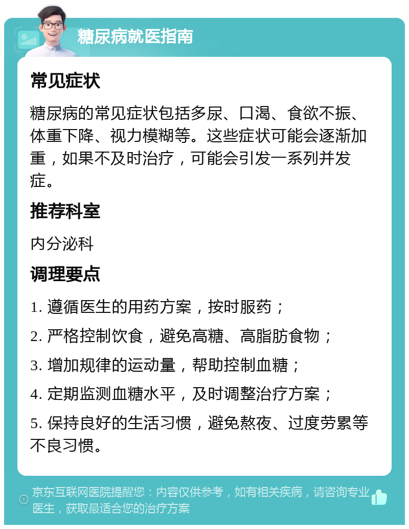 糖尿病就医指南 常见症状 糖尿病的常见症状包括多尿、口渴、食欲不振、体重下降、视力模糊等。这些症状可能会逐渐加重，如果不及时治疗，可能会引发一系列并发症。 推荐科室 内分泌科 调理要点 1. 遵循医生的用药方案，按时服药； 2. 严格控制饮食，避免高糖、高脂肪食物； 3. 增加规律的运动量，帮助控制血糖； 4. 定期监测血糖水平，及时调整治疗方案； 5. 保持良好的生活习惯，避免熬夜、过度劳累等不良习惯。