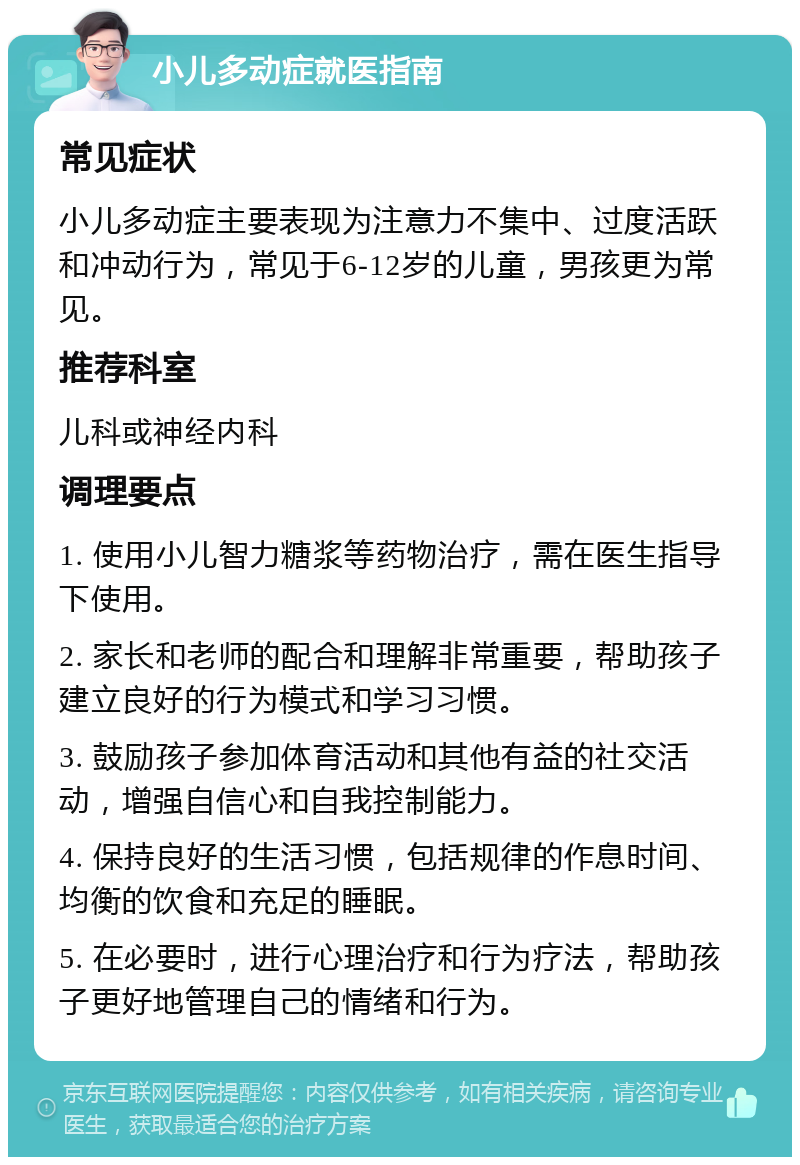 小儿多动症就医指南 常见症状 小儿多动症主要表现为注意力不集中、过度活跃和冲动行为，常见于6-12岁的儿童，男孩更为常见。 推荐科室 儿科或神经内科 调理要点 1. 使用小儿智力糖浆等药物治疗，需在医生指导下使用。 2. 家长和老师的配合和理解非常重要，帮助孩子建立良好的行为模式和学习习惯。 3. 鼓励孩子参加体育活动和其他有益的社交活动，增强自信心和自我控制能力。 4. 保持良好的生活习惯，包括规律的作息时间、均衡的饮食和充足的睡眠。 5. 在必要时，进行心理治疗和行为疗法，帮助孩子更好地管理自己的情绪和行为。