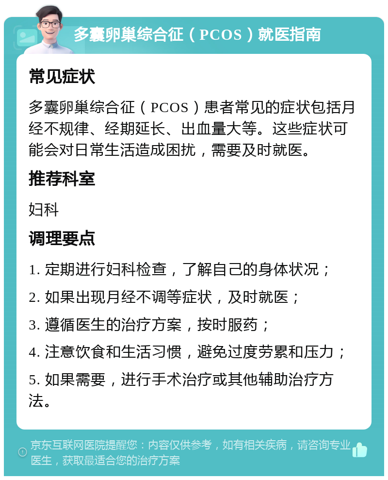 多囊卵巢综合征（PCOS）就医指南 常见症状 多囊卵巢综合征（PCOS）患者常见的症状包括月经不规律、经期延长、出血量大等。这些症状可能会对日常生活造成困扰，需要及时就医。 推荐科室 妇科 调理要点 1. 定期进行妇科检查，了解自己的身体状况； 2. 如果出现月经不调等症状，及时就医； 3. 遵循医生的治疗方案，按时服药； 4. 注意饮食和生活习惯，避免过度劳累和压力； 5. 如果需要，进行手术治疗或其他辅助治疗方法。