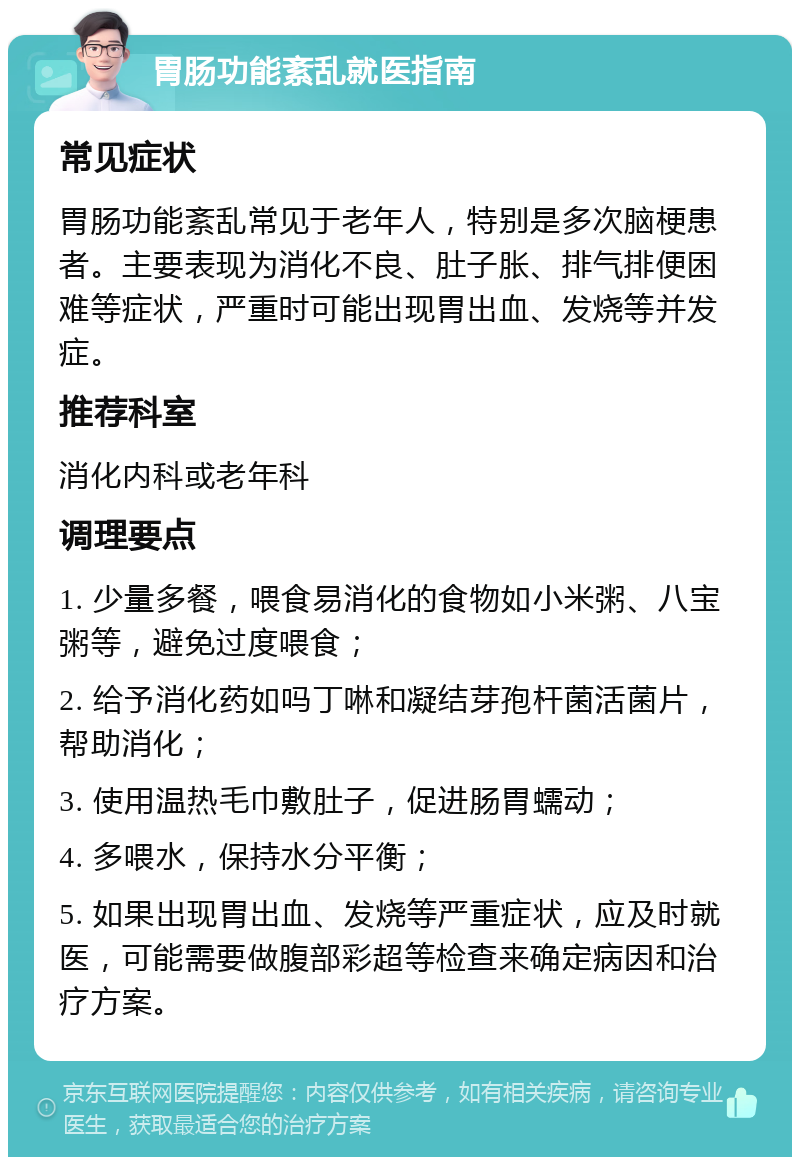 胃肠功能紊乱就医指南 常见症状 胃肠功能紊乱常见于老年人，特别是多次脑梗患者。主要表现为消化不良、肚子胀、排气排便困难等症状，严重时可能出现胃出血、发烧等并发症。 推荐科室 消化内科或老年科 调理要点 1. 少量多餐，喂食易消化的食物如小米粥、八宝粥等，避免过度喂食； 2. 给予消化药如吗丁啉和凝结芽孢杆菌活菌片，帮助消化； 3. 使用温热毛巾敷肚子，促进肠胃蠕动； 4. 多喂水，保持水分平衡； 5. 如果出现胃出血、发烧等严重症状，应及时就医，可能需要做腹部彩超等检查来确定病因和治疗方案。