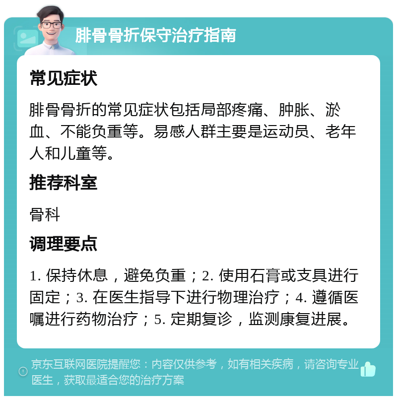 腓骨骨折保守治疗指南 常见症状 腓骨骨折的常见症状包括局部疼痛、肿胀、淤血、不能负重等。易感人群主要是运动员、老年人和儿童等。 推荐科室 骨科 调理要点 1. 保持休息，避免负重；2. 使用石膏或支具进行固定；3. 在医生指导下进行物理治疗；4. 遵循医嘱进行药物治疗；5. 定期复诊，监测康复进展。