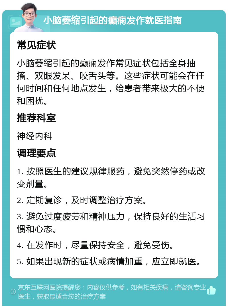 小脑萎缩引起的癫痫发作就医指南 常见症状 小脑萎缩引起的癫痫发作常见症状包括全身抽搐、双眼发呆、咬舌头等。这些症状可能会在任何时间和任何地点发生，给患者带来极大的不便和困扰。 推荐科室 神经内科 调理要点 1. 按照医生的建议规律服药，避免突然停药或改变剂量。 2. 定期复诊，及时调整治疗方案。 3. 避免过度疲劳和精神压力，保持良好的生活习惯和心态。 4. 在发作时，尽量保持安全，避免受伤。 5. 如果出现新的症状或病情加重，应立即就医。