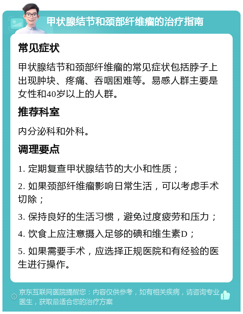 甲状腺结节和颈部纤维瘤的治疗指南 常见症状 甲状腺结节和颈部纤维瘤的常见症状包括脖子上出现肿块、疼痛、吞咽困难等。易感人群主要是女性和40岁以上的人群。 推荐科室 内分泌科和外科。 调理要点 1. 定期复查甲状腺结节的大小和性质； 2. 如果颈部纤维瘤影响日常生活，可以考虑手术切除； 3. 保持良好的生活习惯，避免过度疲劳和压力； 4. 饮食上应注意摄入足够的碘和维生素D； 5. 如果需要手术，应选择正规医院和有经验的医生进行操作。