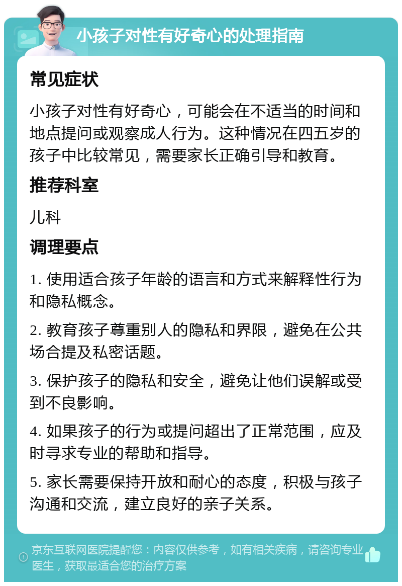 小孩子对性有好奇心的处理指南 常见症状 小孩子对性有好奇心，可能会在不适当的时间和地点提问或观察成人行为。这种情况在四五岁的孩子中比较常见，需要家长正确引导和教育。 推荐科室 儿科 调理要点 1. 使用适合孩子年龄的语言和方式来解释性行为和隐私概念。 2. 教育孩子尊重别人的隐私和界限，避免在公共场合提及私密话题。 3. 保护孩子的隐私和安全，避免让他们误解或受到不良影响。 4. 如果孩子的行为或提问超出了正常范围，应及时寻求专业的帮助和指导。 5. 家长需要保持开放和耐心的态度，积极与孩子沟通和交流，建立良好的亲子关系。