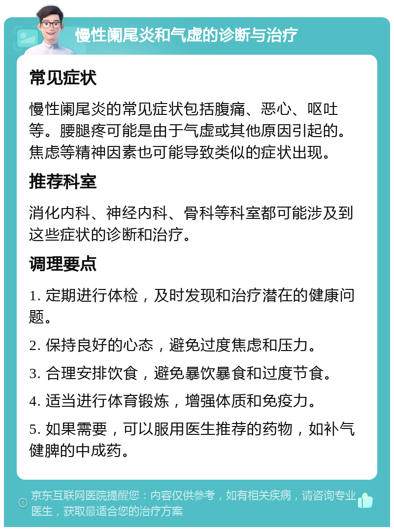 慢性阑尾炎和气虚的诊断与治疗 常见症状 慢性阑尾炎的常见症状包括腹痛、恶心、呕吐等。腰腿疼可能是由于气虚或其他原因引起的。焦虑等精神因素也可能导致类似的症状出现。 推荐科室 消化内科、神经内科、骨科等科室都可能涉及到这些症状的诊断和治疗。 调理要点 1. 定期进行体检，及时发现和治疗潜在的健康问题。 2. 保持良好的心态，避免过度焦虑和压力。 3. 合理安排饮食，避免暴饮暴食和过度节食。 4. 适当进行体育锻炼，增强体质和免疫力。 5. 如果需要，可以服用医生推荐的药物，如补气健脾的中成药。