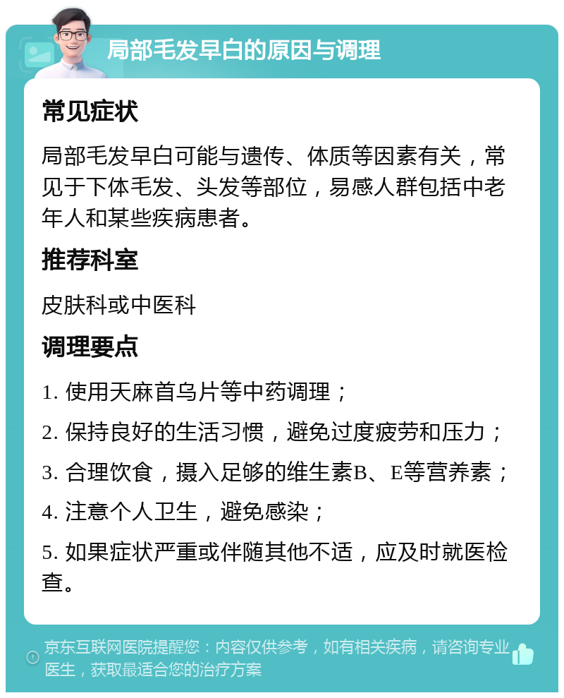 局部毛发早白的原因与调理 常见症状 局部毛发早白可能与遗传、体质等因素有关，常见于下体毛发、头发等部位，易感人群包括中老年人和某些疾病患者。 推荐科室 皮肤科或中医科 调理要点 1. 使用天麻首乌片等中药调理； 2. 保持良好的生活习惯，避免过度疲劳和压力； 3. 合理饮食，摄入足够的维生素B、E等营养素； 4. 注意个人卫生，避免感染； 5. 如果症状严重或伴随其他不适，应及时就医检查。