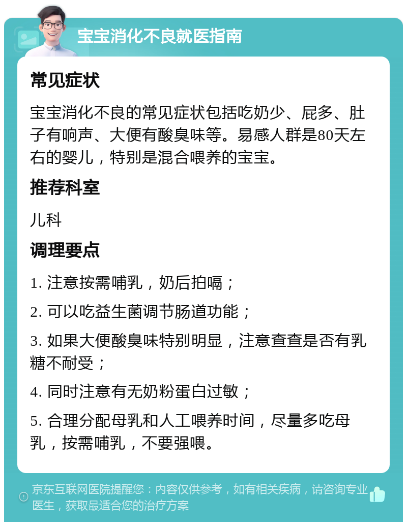 宝宝消化不良就医指南 常见症状 宝宝消化不良的常见症状包括吃奶少、屁多、肚子有响声、大便有酸臭味等。易感人群是80天左右的婴儿，特别是混合喂养的宝宝。 推荐科室 儿科 调理要点 1. 注意按需哺乳，奶后拍嗝； 2. 可以吃益生菌调节肠道功能； 3. 如果大便酸臭味特别明显，注意查查是否有乳糖不耐受； 4. 同时注意有无奶粉蛋白过敏； 5. 合理分配母乳和人工喂养时间，尽量多吃母乳，按需哺乳，不要强喂。