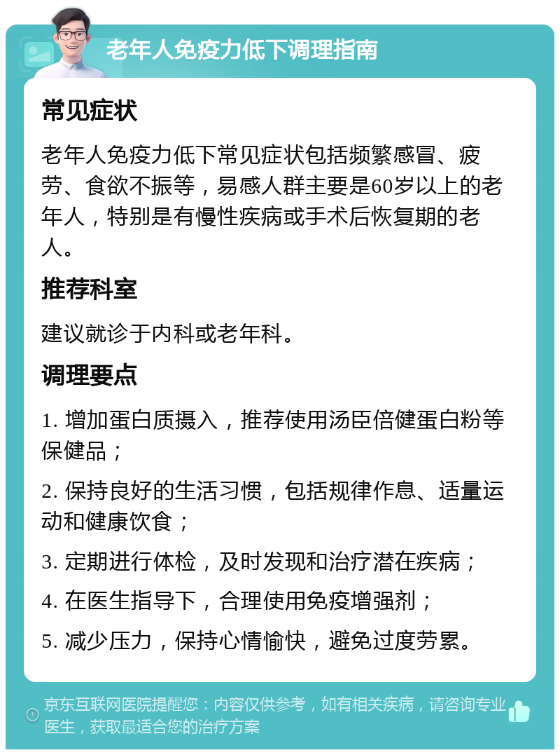 老年人免疫力低下调理指南 常见症状 老年人免疫力低下常见症状包括频繁感冒、疲劳、食欲不振等，易感人群主要是60岁以上的老年人，特别是有慢性疾病或手术后恢复期的老人。 推荐科室 建议就诊于内科或老年科。 调理要点 1. 增加蛋白质摄入，推荐使用汤臣倍健蛋白粉等保健品； 2. 保持良好的生活习惯，包括规律作息、适量运动和健康饮食； 3. 定期进行体检，及时发现和治疗潜在疾病； 4. 在医生指导下，合理使用免疫增强剂； 5. 减少压力，保持心情愉快，避免过度劳累。