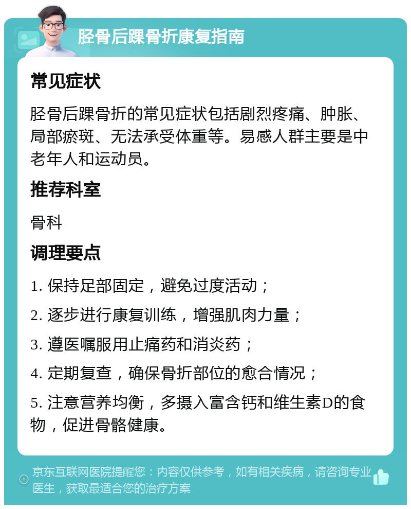 胫骨后踝骨折康复指南 常见症状 胫骨后踝骨折的常见症状包括剧烈疼痛、肿胀、局部瘀斑、无法承受体重等。易感人群主要是中老年人和运动员。 推荐科室 骨科 调理要点 1. 保持足部固定，避免过度活动； 2. 逐步进行康复训练，增强肌肉力量； 3. 遵医嘱服用止痛药和消炎药； 4. 定期复查，确保骨折部位的愈合情况； 5. 注意营养均衡，多摄入富含钙和维生素D的食物，促进骨骼健康。