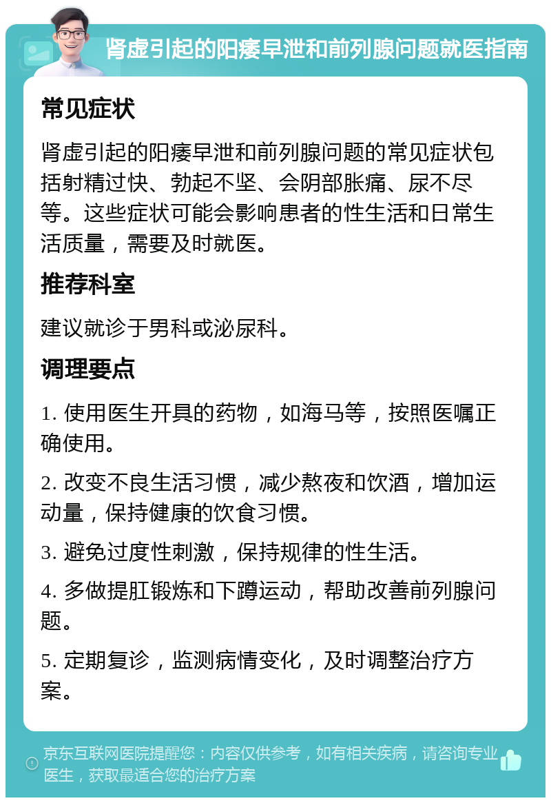 肾虚引起的阳痿早泄和前列腺问题就医指南 常见症状 肾虚引起的阳痿早泄和前列腺问题的常见症状包括射精过快、勃起不坚、会阴部胀痛、尿不尽等。这些症状可能会影响患者的性生活和日常生活质量，需要及时就医。 推荐科室 建议就诊于男科或泌尿科。 调理要点 1. 使用医生开具的药物，如海马等，按照医嘱正确使用。 2. 改变不良生活习惯，减少熬夜和饮酒，增加运动量，保持健康的饮食习惯。 3. 避免过度性刺激，保持规律的性生活。 4. 多做提肛锻炼和下蹲运动，帮助改善前列腺问题。 5. 定期复诊，监测病情变化，及时调整治疗方案。