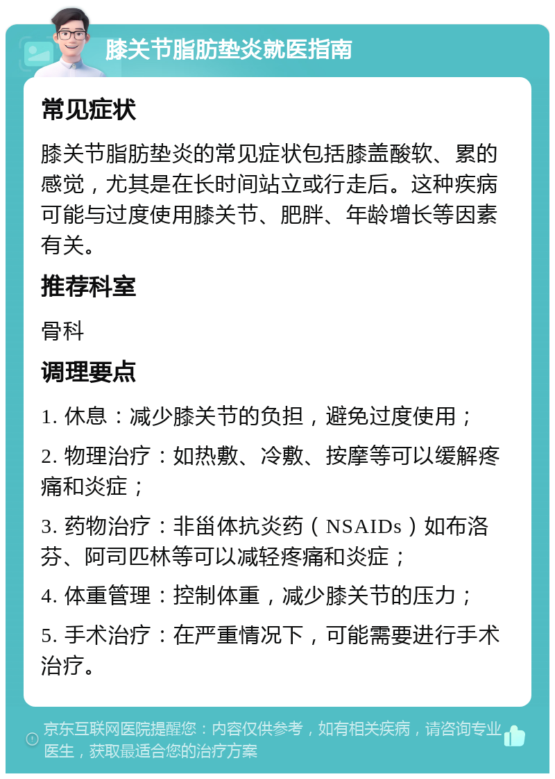 膝关节脂肪垫炎就医指南 常见症状 膝关节脂肪垫炎的常见症状包括膝盖酸软、累的感觉，尤其是在长时间站立或行走后。这种疾病可能与过度使用膝关节、肥胖、年龄增长等因素有关。 推荐科室 骨科 调理要点 1. 休息：减少膝关节的负担，避免过度使用； 2. 物理治疗：如热敷、冷敷、按摩等可以缓解疼痛和炎症； 3. 药物治疗：非甾体抗炎药（NSAIDs）如布洛芬、阿司匹林等可以减轻疼痛和炎症； 4. 体重管理：控制体重，减少膝关节的压力； 5. 手术治疗：在严重情况下，可能需要进行手术治疗。