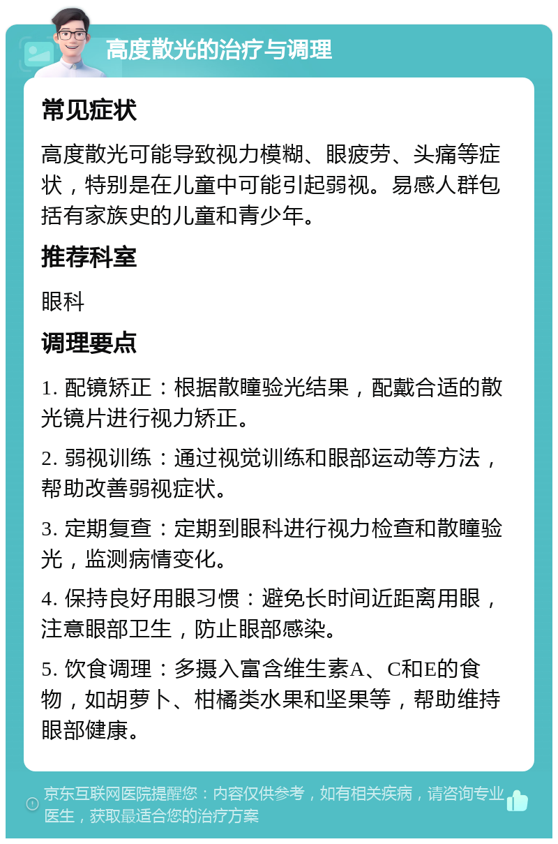 高度散光的治疗与调理 常见症状 高度散光可能导致视力模糊、眼疲劳、头痛等症状，特别是在儿童中可能引起弱视。易感人群包括有家族史的儿童和青少年。 推荐科室 眼科 调理要点 1. 配镜矫正：根据散瞳验光结果，配戴合适的散光镜片进行视力矫正。 2. 弱视训练：通过视觉训练和眼部运动等方法，帮助改善弱视症状。 3. 定期复查：定期到眼科进行视力检查和散瞳验光，监测病情变化。 4. 保持良好用眼习惯：避免长时间近距离用眼，注意眼部卫生，防止眼部感染。 5. 饮食调理：多摄入富含维生素A、C和E的食物，如胡萝卜、柑橘类水果和坚果等，帮助维持眼部健康。