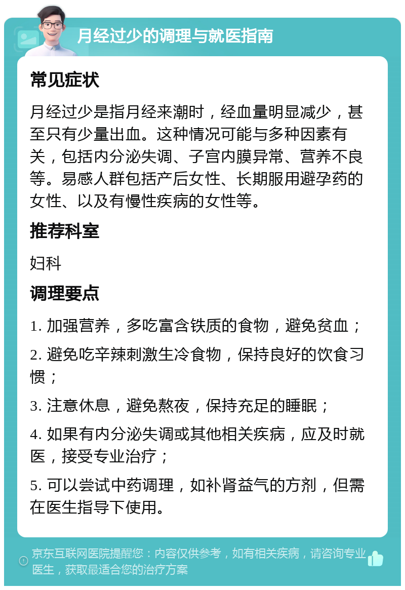 月经过少的调理与就医指南 常见症状 月经过少是指月经来潮时，经血量明显减少，甚至只有少量出血。这种情况可能与多种因素有关，包括内分泌失调、子宫内膜异常、营养不良等。易感人群包括产后女性、长期服用避孕药的女性、以及有慢性疾病的女性等。 推荐科室 妇科 调理要点 1. 加强营养，多吃富含铁质的食物，避免贫血； 2. 避免吃辛辣刺激生冷食物，保持良好的饮食习惯； 3. 注意休息，避免熬夜，保持充足的睡眠； 4. 如果有内分泌失调或其他相关疾病，应及时就医，接受专业治疗； 5. 可以尝试中药调理，如补肾益气的方剂，但需在医生指导下使用。