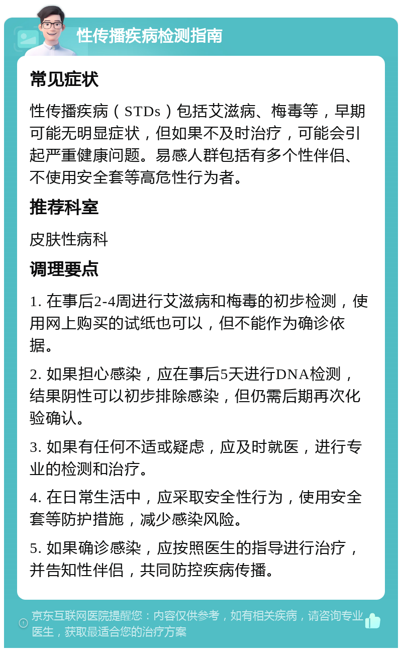 性传播疾病检测指南 常见症状 性传播疾病（STDs）包括艾滋病、梅毒等，早期可能无明显症状，但如果不及时治疗，可能会引起严重健康问题。易感人群包括有多个性伴侣、不使用安全套等高危性行为者。 推荐科室 皮肤性病科 调理要点 1. 在事后2-4周进行艾滋病和梅毒的初步检测，使用网上购买的试纸也可以，但不能作为确诊依据。 2. 如果担心感染，应在事后5天进行DNA检测，结果阴性可以初步排除感染，但仍需后期再次化验确认。 3. 如果有任何不适或疑虑，应及时就医，进行专业的检测和治疗。 4. 在日常生活中，应采取安全性行为，使用安全套等防护措施，减少感染风险。 5. 如果确诊感染，应按照医生的指导进行治疗，并告知性伴侣，共同防控疾病传播。