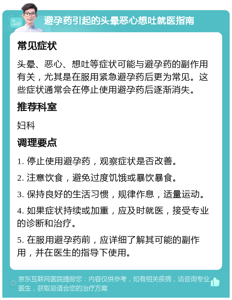 避孕药引起的头晕恶心想吐就医指南 常见症状 头晕、恶心、想吐等症状可能与避孕药的副作用有关，尤其是在服用紧急避孕药后更为常见。这些症状通常会在停止使用避孕药后逐渐消失。 推荐科室 妇科 调理要点 1. 停止使用避孕药，观察症状是否改善。 2. 注意饮食，避免过度饥饿或暴饮暴食。 3. 保持良好的生活习惯，规律作息，适量运动。 4. 如果症状持续或加重，应及时就医，接受专业的诊断和治疗。 5. 在服用避孕药前，应详细了解其可能的副作用，并在医生的指导下使用。