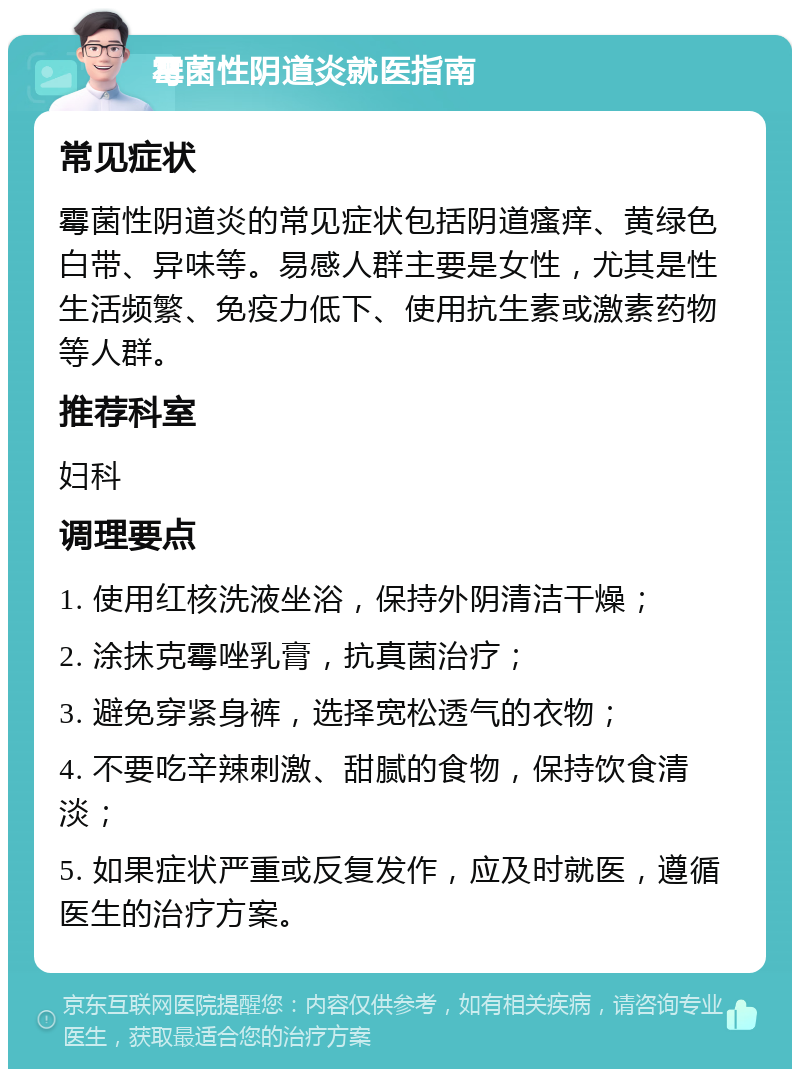 霉菌性阴道炎就医指南 常见症状 霉菌性阴道炎的常见症状包括阴道瘙痒、黄绿色白带、异味等。易感人群主要是女性，尤其是性生活频繁、免疫力低下、使用抗生素或激素药物等人群。 推荐科室 妇科 调理要点 1. 使用红核洗液坐浴，保持外阴清洁干燥； 2. 涂抹克霉唑乳膏，抗真菌治疗； 3. 避免穿紧身裤，选择宽松透气的衣物； 4. 不要吃辛辣刺激、甜腻的食物，保持饮食清淡； 5. 如果症状严重或反复发作，应及时就医，遵循医生的治疗方案。