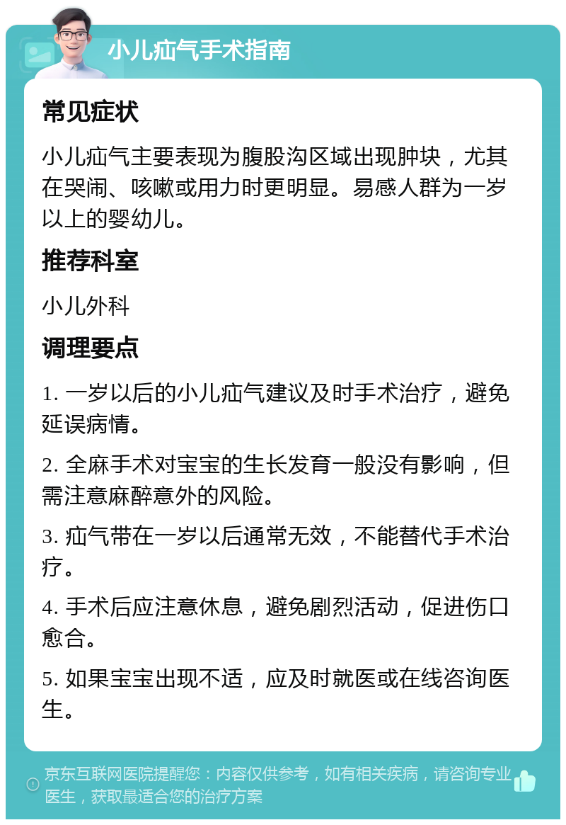 小儿疝气手术指南 常见症状 小儿疝气主要表现为腹股沟区域出现肿块，尤其在哭闹、咳嗽或用力时更明显。易感人群为一岁以上的婴幼儿。 推荐科室 小儿外科 调理要点 1. 一岁以后的小儿疝气建议及时手术治疗，避免延误病情。 2. 全麻手术对宝宝的生长发育一般没有影响，但需注意麻醉意外的风险。 3. 疝气带在一岁以后通常无效，不能替代手术治疗。 4. 手术后应注意休息，避免剧烈活动，促进伤口愈合。 5. 如果宝宝出现不适，应及时就医或在线咨询医生。