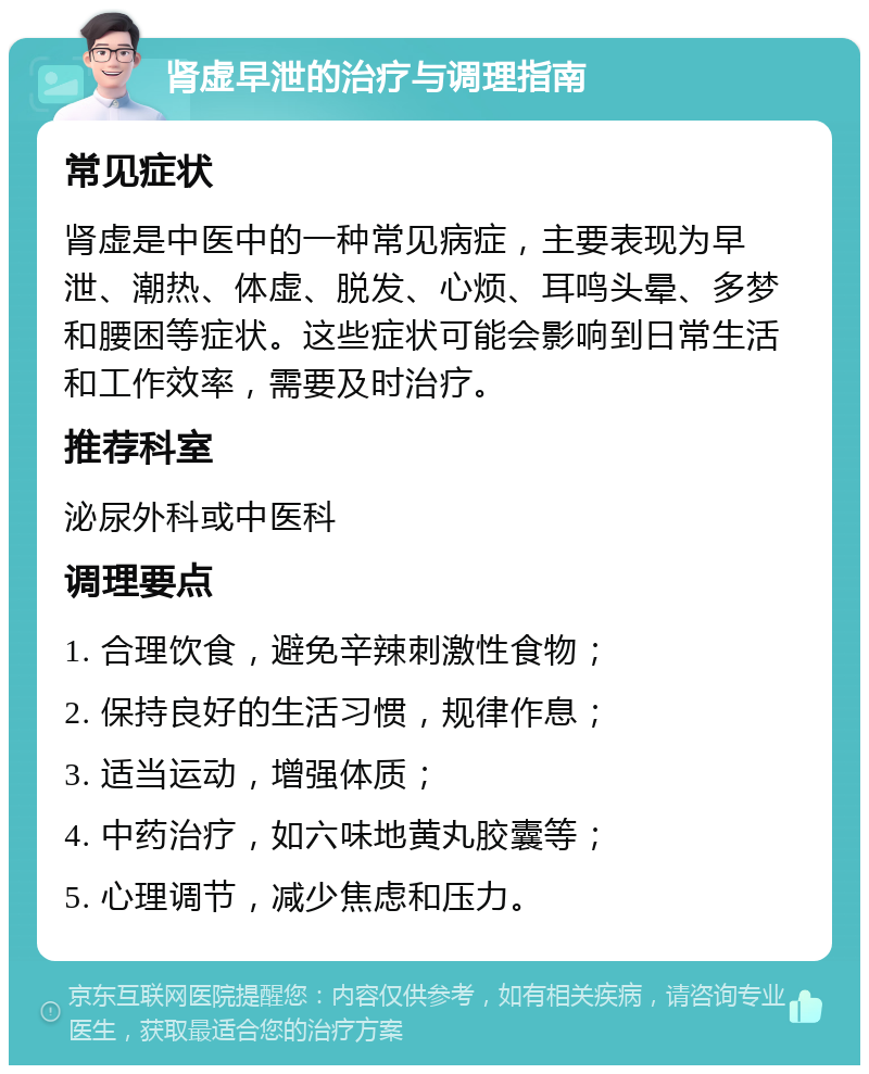 肾虚早泄的治疗与调理指南 常见症状 肾虚是中医中的一种常见病症，主要表现为早泄、潮热、体虚、脱发、心烦、耳鸣头晕、多梦和腰困等症状。这些症状可能会影响到日常生活和工作效率，需要及时治疗。 推荐科室 泌尿外科或中医科 调理要点 1. 合理饮食，避免辛辣刺激性食物； 2. 保持良好的生活习惯，规律作息； 3. 适当运动，增强体质； 4. 中药治疗，如六味地黄丸胶囊等； 5. 心理调节，减少焦虑和压力。