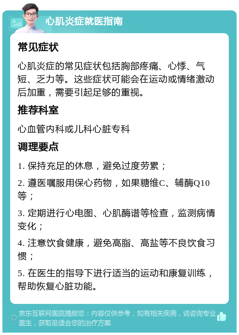 心肌炎症就医指南 常见症状 心肌炎症的常见症状包括胸部疼痛、心悸、气短、乏力等。这些症状可能会在运动或情绪激动后加重，需要引起足够的重视。 推荐科室 心血管内科或儿科心脏专科 调理要点 1. 保持充足的休息，避免过度劳累； 2. 遵医嘱服用保心药物，如果糖维C、辅酶Q10等； 3. 定期进行心电图、心肌酶谱等检查，监测病情变化； 4. 注意饮食健康，避免高脂、高盐等不良饮食习惯； 5. 在医生的指导下进行适当的运动和康复训练，帮助恢复心脏功能。