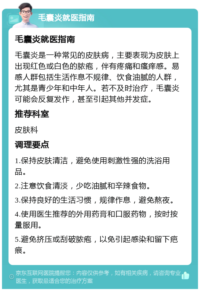 毛囊炎就医指南 毛囊炎就医指南 毛囊炎是一种常见的皮肤病，主要表现为皮肤上出现红色或白色的脓疱，伴有疼痛和瘙痒感。易感人群包括生活作息不规律、饮食油腻的人群，尤其是青少年和中年人。若不及时治疗，毛囊炎可能会反复发作，甚至引起其他并发症。 推荐科室 皮肤科 调理要点 1.保持皮肤清洁，避免使用刺激性强的洗浴用品。 2.注意饮食清淡，少吃油腻和辛辣食物。 3.保持良好的生活习惯，规律作息，避免熬夜。 4.使用医生推荐的外用药膏和口服药物，按时按量服用。 5.避免挤压或刮破脓疱，以免引起感染和留下疤痕。